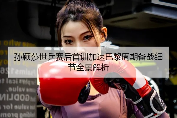孙颖莎世乒赛后首训加速巴黎周期备战细节全景解析