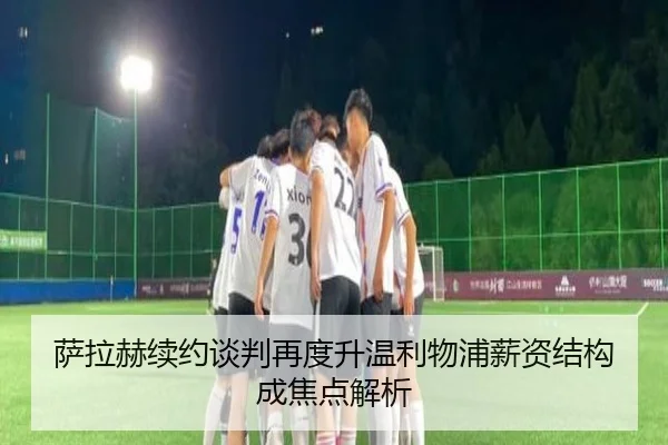 萨拉赫续约谈判再度升温利物浦薪资结构成焦点解析