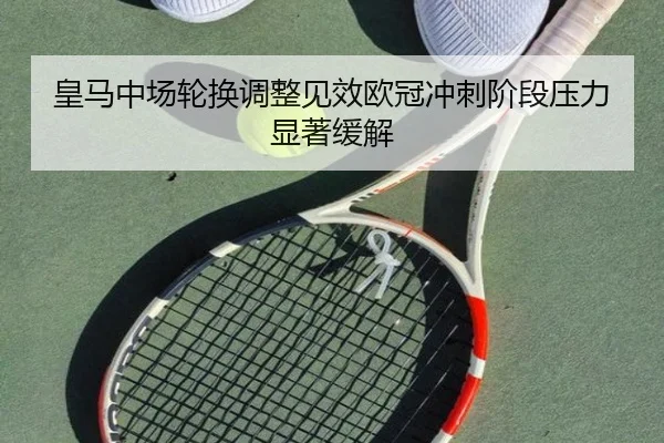 皇马中场轮换调整见效欧冠冲刺阶段压力显著缓解