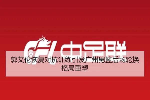 郭艾伦恢复对抗训练引发广州男篮后场轮换格局重塑
