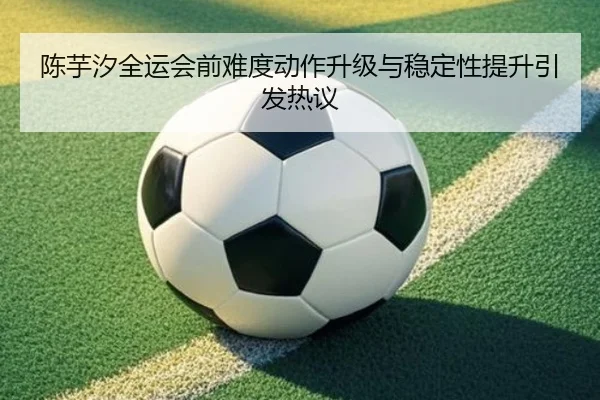 陈芋汐全运会前难度动作升级与稳定性提升引发热议