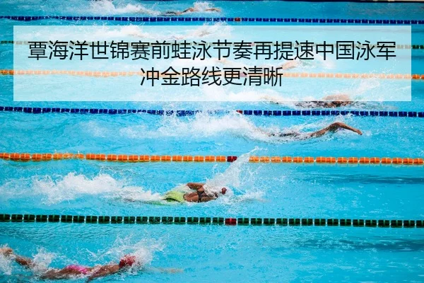 覃海洋世锦赛前蛙泳节奏再提速中国泳军冲金路线更清晰
